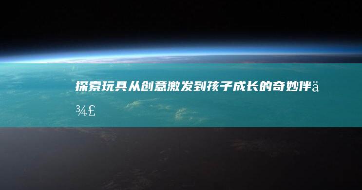 探索玩具：从创意激发到孩子成长的奇妙伴侣